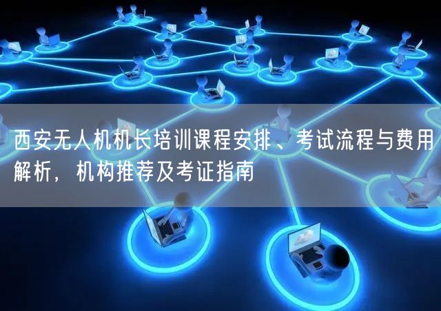 西安无人机机长培训课程安排、考试流程与费用解析,机构推荐及考证指南 西安无人机机长培训课程安排、考试流程与费用解析,机构推荐及考证指南