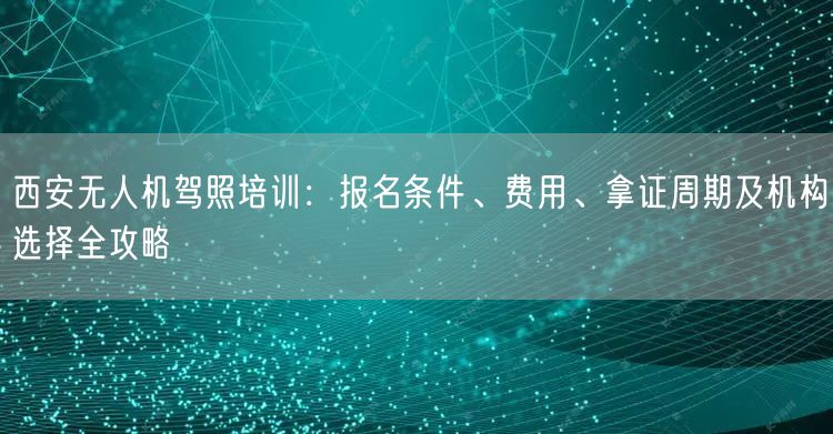 西安无人机驾照培训：报名条件、费用、拿证周期及机构选择全攻略