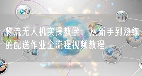 物流无人机实操教学：从新手到熟练的配送作业全流程视频教程