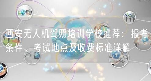 西安无人机驾照培训学校推荐:报考条件、考试地点及收费标准详解 西安无人机驾照培训学校推荐:报考条件、考试地点及收费标准详解