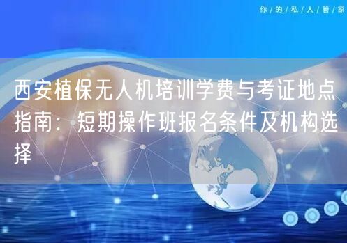 西安植保无人机培训学费与考证地点指南：短期操作班报名条件及机构选择