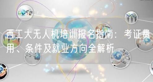 西工大无人机培训报名指南：考证费用、条件及就业方向全解析