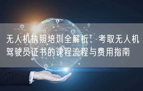 无人机执照培训全解析:考取无人机驾驶员证书的课程流程与费用指南 无人机执照培训全解析:考取无人机驾驶员证书的课程流程与费用指南