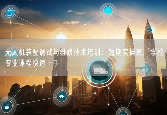无人机装配调试与维修技术培训:短期实操班,学校专业课程快速上手 无人机装配调试与维修技术培训:短期实操班,学校专业课程快速上手