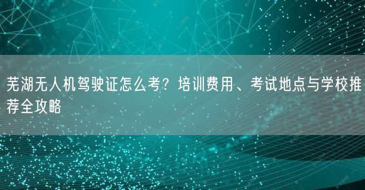 芜湖无人机驾驶证怎么考?培训费用、考试地点与学校推荐全攻略 芜湖无人机驾驶证怎么考?培训费用、考试地点与学校推荐全攻略