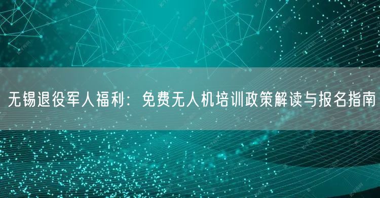 无锡退役军人福利：免费无人机培训政策解读与报名指南