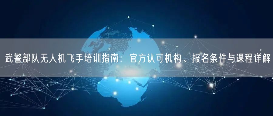 武警部队无人机飞手培训指南:官方认可机构、报名条件与课程详解 武警部队无人机飞手培训指南:官方认可机构、报名条件与课程详解