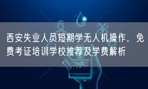 西安失业人员短期学无人机操作，免费考证培训学校推荐及学费解析