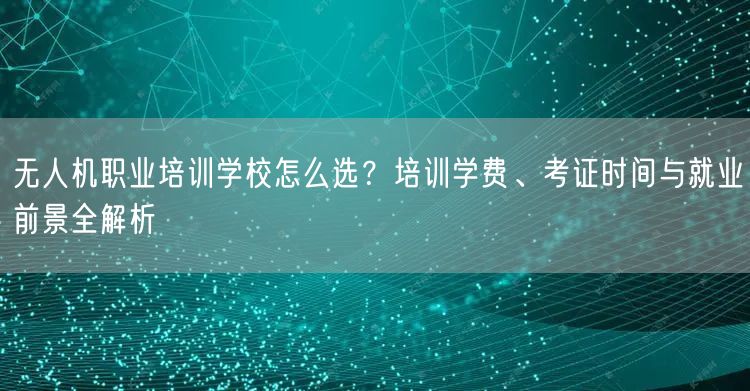 无人机职业培训学校怎么选？培训学费、考证时间与就业前景全解析