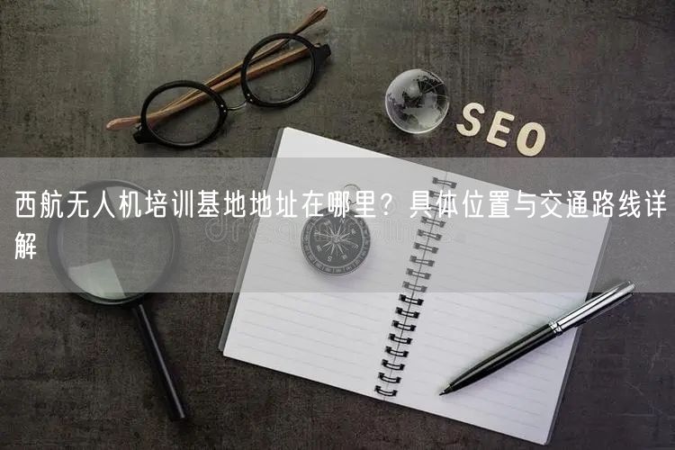 西航无人机培训基地地址在哪里?具体位置与交通路线详解 西航无人机培训基地地址在哪里?具体位置与交通路线详解