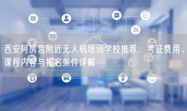 西安阿房宫附近无人机培训学校推荐：考证费用、课程内容与报名条件详解