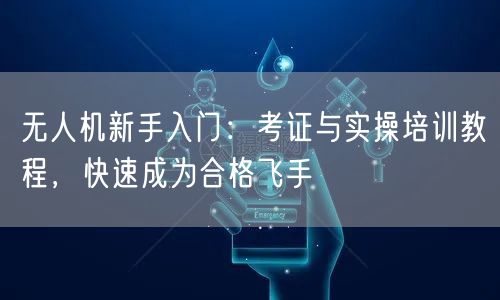 无人机新手入门：考证与实操培训教程，快速成为合格飞手