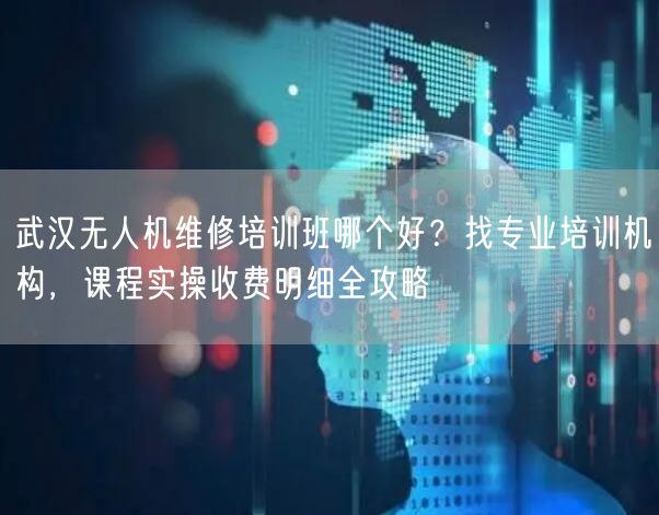 武汉无人机维修培训班哪个好？找专业培训机构，课程实操收费明细全攻略