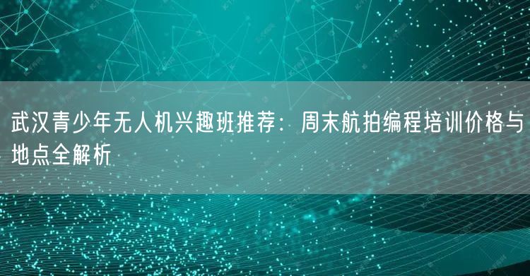 武汉青少年无人机兴趣班推荐：周末航拍编程培训价格与地点全解析