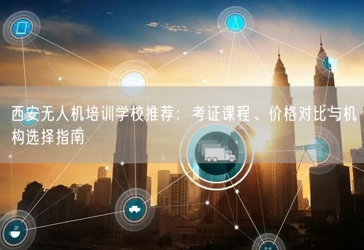 西安无人机培训学校推荐：考证课程、价格对比与机构选择指南