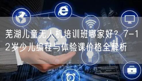 芜湖儿童无人机培训班哪家好？7-12岁少儿编程与体验课价格全解析