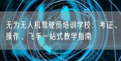 无为无人机驾驶员培训学校：考证、操作、飞手一站式教学指南