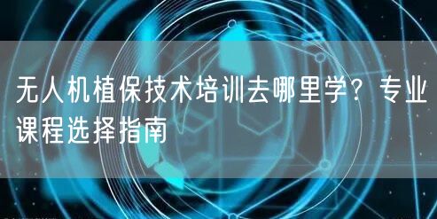 无人机植保技术培训去哪里学？专业课程选择指南