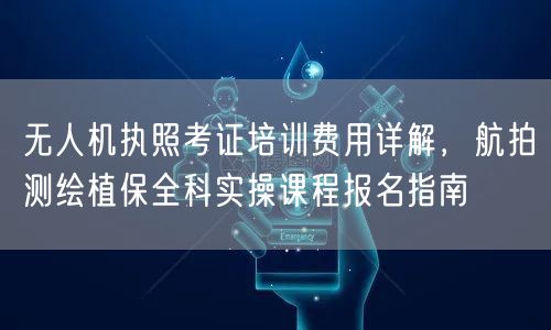无人机执照考证培训费用详解，航拍测绘植保全科实操课程报名指南