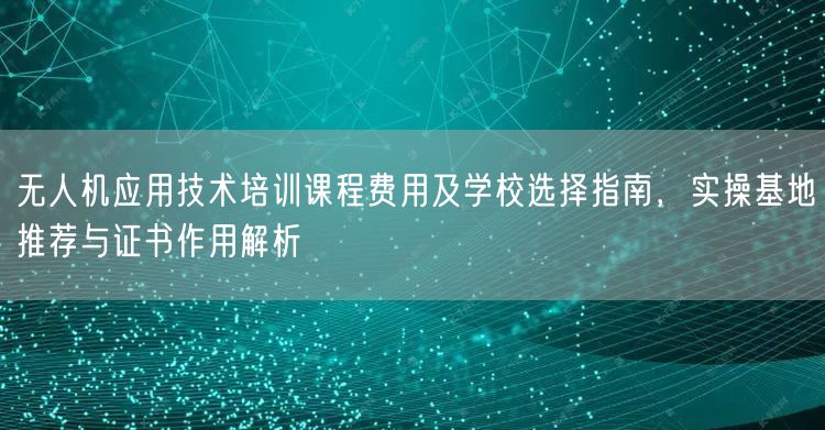 无人机应用技术培训课程费用及学校选择指南,实操基地推荐与证书作用解析 无人机应用技术培训课程费用及学校选择指南,实操基地推荐与证书作用解析