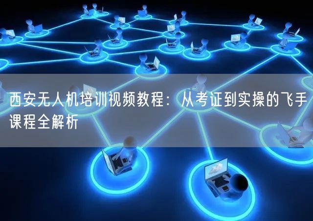 西安无人机培训视频教程：从考证到实操的飞手课程全解析