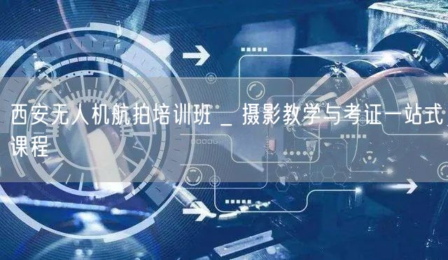 西安无人机航拍培训班 _ 摄影教学与考证一站式课程