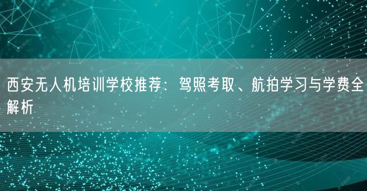 西安无人机培训学校推荐：驾照考取、航拍学习与学费全解析