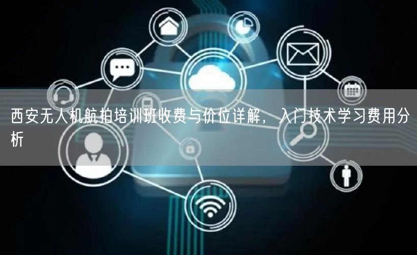 西安无人机航拍培训班收费与价位详解,入门技术学习费用分析 西安无人机航拍培训班收费与价位详解,入门技术学习费用分析