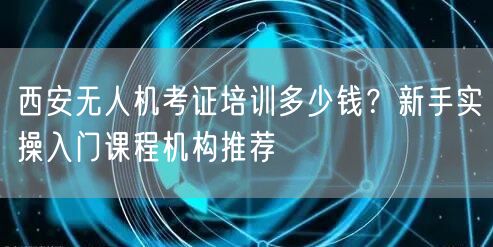 西安无人机考证培训多少钱?新手实操入门课程机构推荐 西安无人机考证培训多少钱?新手实操入门课程机构推荐