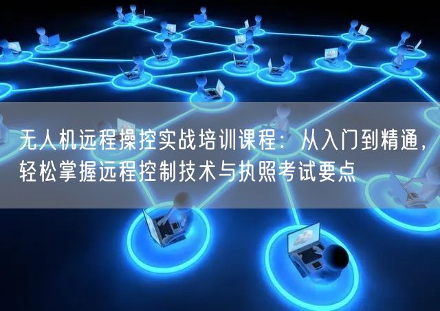 无人机远程操控实战培训课程：从入门到精通，轻松掌握远程控制技术与执照考试要点