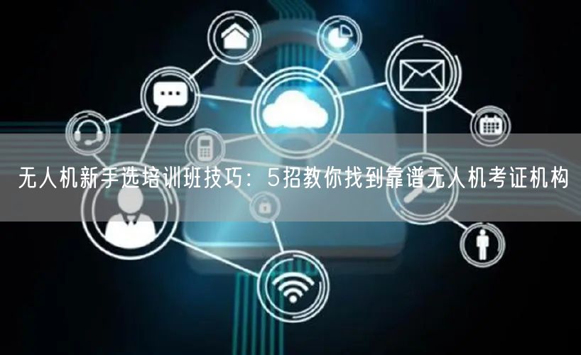 无人机新手选培训班技巧:5招教你找到靠谱无人机考证机构 无人机新手选培训班技巧:5招教你找到靠谱无人机考证机构