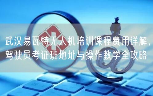 武汉易瓦特无人机培训课程费用详解，驾驶员考证班地址与操作教学全攻略