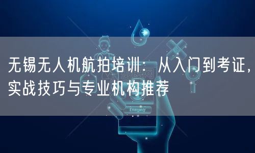 无锡无人机航拍培训:从入门到考证,实战技巧与专业机构推荐 无锡无人机航拍培训:从入门到考证,实战技巧与专业机构推荐